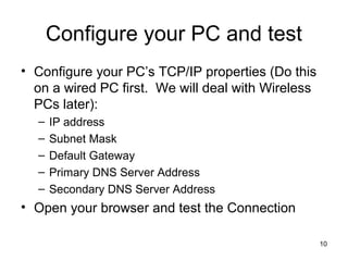 10
Configure your PC and test
• Configure your PC’s TCP/IP properties (Do this
on a wired PC first. We will deal with Wireless
PCs later):
– IP address
– Subnet Mask
– Default Gateway
– Primary DNS Server Address
– Secondary DNS Server Address
• Open your browser and test the Connection
 