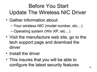 14
Before You Start
Update The Wireless NIC Driver
• Gather information about:
– Your wireless NIC (model number, etc…)
– Operating system (Win XP, etc…)
• Visit the manufacture web site, go to the
tech support page and download the
dirver
• Install the driver
• This insures that you will be able to
configure the latest security features
 