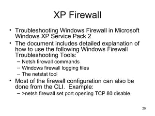 29
XP Firewall
• Troubleshooting Windows Firewall in Microsoft
Windows XP Service Pack 2
• The document includes detailed explanation of
how to use the following Windows Firewall
Troubleshooting Tools:
– Netsh firewall commands
– Windows firewall logging files
– The netstat tool
• Most of the firewall configuration can also be
done from the CLI. Example:
– >netsh firewall set port opening TCP 80 disable
 
