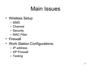 3
Main Issues
• Wireless Setup
– SSID
– Channel
– Security
– MAC Filter
• Firewall
• Work Station Configurations:
– IP address
– XP Firewall
– Testing
 