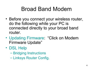 4
Broad Band Modem
• Before you connect your wireless router,
do the following while your PC is
connected directly to your broad band
router.
• Updating Firmware: “Click on Modem
Firmware Update”
• DSL Help
– Bridging Instructions
– Linksys Router Config.
 