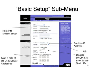 9
“Basic Setup” Sub-Menu
Router to
Modem setup
Router’s IP
Address
Disable
DHCP, It is
safer to use
Static IPs
Take a note of
the DNS Server
Addresses Save
Help
 