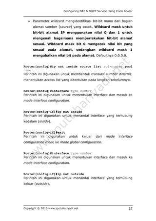 Configuring NAT & DHCP Service Using Cisco Router
Copyright © 2016 www.iputuhariyadi.net 27
 Parameter wildcard mengidentifikasi bit-bit mana dari bagian
alamat sumber (source) yang cocok. Wildcard mask untuk
bit-bit alamat IP menggunakan nilai 0 dan 1 untuk
mengenali bagaimana memperlakukan bit-bit alamat
sesuai. Wildcard mask bit 0 mengecek nilai bit yang
sesuai pada alamat, sedangkan wildcard mask 1
mengabaikan nilai bit pada alamat. Defaultnya 0.0.0.0.
Router(config)#ip nat inside source list acl-number pool
name
Perintah ini digunakan untuk membentuk translasi sumber dinamis,
menentukan access list yang ditentukan pada langkah sebelumnya.
Router(config)#interface type number
Perintah ini digunakan untuk menentukan interface dan masuk ke
mode interface configuration.
Router(config-if)#ip nat inside
Perintah ini digunakan untuk menandai interface yang terhubung
kedalam (inside).
Router(config-if)#exit
Perintah ini digunakan untuk keluar dari mode interface
configuration mode ke mode global configuration.
Router(config)#interface type number
Perintah ini digunakan untuk menentukan interface dan masuk ke
mode interface configuration.
Router(config-if)#ip nat outside
Perintah ini digunakan untuk menandai interface yang terhubung
keluar (outside).
 