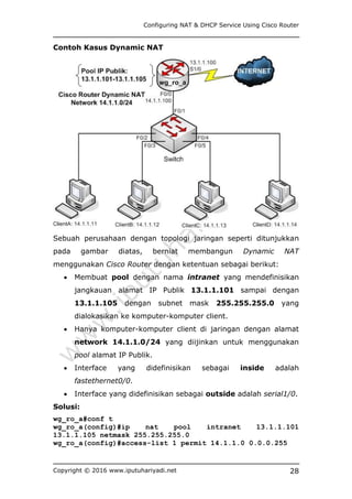 Configuring NAT & DHCP Service Using Cisco Router
Copyright © 2016 www.iputuhariyadi.net 28
Contoh Kasus Dynamic NAT
Sebuah perusahaan dengan topologi jaringan seperti ditunjukkan
pada gambar diatas, berniat membangun Dynamic NAT
menggunakan Cisco Router dengan ketentuan sebagai berikut:
 Membuat pool dengan nama intranet yang mendefinisikan
jangkauan alamat IP Publik 13.1.1.101 sampai dengan
13.1.1.105 dengan subnet mask 255.255.255.0 yang
dialokasikan ke komputer-komputer client.
 Hanya komputer-komputer client di jaringan dengan alamat
network 14.1.1.0/24 yang diijinkan untuk menggunakan
pool alamat IP Publik.
 Interface yang didefinisikan sebagai inside adalah
fastethernet0/0.
 Interface yang didefinisikan sebagai outside adalah serial1/0.
Solusi:
wg_ro_a#conf t
wg_ro_a(config)#ip nat pool intranet 13.1.1.101
13.1.1.105 netmask 255.255.255.0
wg_ro_a(config)#access-list 1 permit 14.1.1.0 0.0.0.255
 