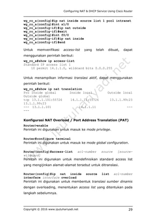 Configuring NAT & DHCP Service Using Cisco Router
Copyright © 2016 www.iputuhariyadi.net 29
wg_ro_a(config)#ip nat inside source list 1 pool intranet
wg_ro_a(config)#int s1/0
wg_ro_a(config-if)#ip nat outside
wg_ro_a(config-if)#exit
wg_ro_a(config)#int f0/0
wg_ro_a(config-if)#ip nat inside
wg_ro_a(config-if)#end
Untuk memverifikasi access-list yang telah dibuat, dapat
menggunakan perintah berikut:
wg_ro_a#show ip access-list
Standard IP access list 1
10 permit 14.1.1.0, wildcard bits 0.0.0.255
Untuk menampilkan informasi translasi aktif, dapat menggunakan
perintah berikut:
wg_ro_a#show ip nat translation
Pro Inside global Inside local Outside local
Outside global
tcp 13.1.1.101:55726 14.1.1.11:55726 13.1.1.99:23
13.1.1.99:23
--- 13.1.1.101 14.1.1.11 ---
---
Konfigurasi NAT Overload / Port Address Translation (PAT)
Router>enable
Perintah ini digunakan untuk masuk ke mode privilege.
Router#configure terminal
Perintah ini digunakan untuk masuk ke mode global configuration.
Router(config)#access-list acl-number source [source-
wildcard]
Perintah ini digunakan untuk mendefinisikan standard access list
yang mengijinkan alamat-alamat tersebut untuk ditranslasi.
Router(config)#ip nat inside source list acl-number
interface interface overload
Perintah ini digunakan untuk membentuk translasi sumber dinamis
dengan overloading, menentukan access list yang ditentukan pada
langkah sebelumnya.
 