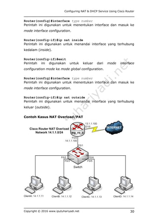 Configuring NAT & DHCP Service Using Cisco Router
Copyright © 2016 www.iputuhariyadi.net 30
Router(config)#interface type number
Perintah ini digunakan untuk menentukan interface dan masuk ke
mode interface configuration.
Router(config-if)#ip nat inside
Perintah ini digunakan untuk menandai interface yang terhubung
kedalam (inside).
Router(config-if)#exit
Perintah ini digunakan untuk keluar dari mode interface
configuration mode ke mode global configuration.
Router(config)#interface type number
Perintah ini digunakan untuk menentukan interface dan masuk ke
mode interface configuration.
Router(config-if)#ip nat outside
Perintah ini digunakan untuk menandai interface yang terhubung
keluar (outside).
Contoh Kasus NAT Overload/PAT
 
