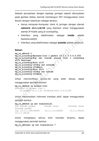 Configuring NAT & DHCP Service Using Cisco Router
Copyright © 2016 www.iputuhariyadi.net 31
Sebuah perusahaan dengan topologi jaringan seperti ditunjukkan
pada gambar diatas, berniat membangun PAT menggunakan Cisco
Router dengan ketentuan sebagai berikut:
 Hanya komputer-komputer client di jaringan dengan alamat
network 14.1.1.0/24 yang diijinkan untuk menggunakan
alamat IP Publik yang di overloading.
 Interface yang didefinisikan sebagai inside adalah
fastethernet0/0.
 Interface yang didefinisikan sebagai outside adalah serial1/0.
Solusi:
wg_ro_a#conf t
wg_ro_a(config)#access-list 1 permit 14.1.1.0 0.0.0.255
wg_ro_a(config)#ip nat inside source list 1 interface
s1/0 overload
wg_ro_a(config)#int s1/0
wg_ro_a(config-if)#ip nat outside
wg_ro_a(config-if)#exit
wg_ro_a(config)#int f0/0
wg_ro_a(config-if)#ip nat inside
wg_ro_a(config-if)#end
Untuk memverifikasi access-list yang telah dibuat, dapat
menggunakan perintah berikut:
wg_ro_a#show ip access-list
Standard IP access list 1
10 permit 14.1.1.0, wildcard bits 0.0.0.255
Untuk menampilkan informasi translasi aktif, dapat menggunakan
perintah berikut:
wg_ro_a#show ip nat translation
Pro Inside global Inside local Outside local
Outside global
tcp 13.1.1.100:60204 14.1.1.11:60204 13.1.1.99:23
13.1.1.99:23
Untuk menghapus semua entri translasi dinamis, dapat
menggunakan perintah berikut:
wg_ro_a#clear ip nat translation *
 