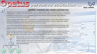 DEFINING COMPANIES AND LINKING LOCATION/YEAR
ROLE: ADMIN
Create companies with SAME name as needed for your accounting and tax returns. Many statutory reports
needed for filing taxes and returns are generated by OPETUS. Hence all tax numbers, registration, address
and contacts details should be defined as part of company creation.
In case the company has multiple sites (branches) define each location and associate accounting year. Ideal
way is to create templates and then use it across locations so standardization of terminologies prevail and
duplicity and data redundancy can be avoided
Company is accounting entity of an institute. Based on sponsorship or ease of management set of companies
may comprise an institute. This bifurcation is generally done to ease aid/grant flow from sponsors and devise
budgeted expensed based on fund availability. Government aided institutes generally follow different
accounting practice from private bodies
Any role using the software via rich client, browser, mobile devices gets logged into a company for which his
rights have allocated. Scope of data visibility and privileges to change them depends on grants allocated.
Role dictates functional availability of the software exposed to him in overall digitized workflow
Rules, policies which dictate workflow are defined at company/location level. Automated
counters/ alphanumeric strings used in document workflow are derivatives of these
policies. Besides these counters global generic accounts which map to transaction types
such as sales/purchase/taxes and part of company specific environment which user inherits
upon successful login
 