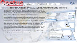 DEFINING SALARY SCALES / LEAVES (optional), SCOPE : ACCOUNTING YEAR, ROLE : HR/PAYROLL
Opetus binds time attendance module to leave management which in turn is linked to
payroll. Defining leaves and allocation/approval as per employee class is one of the most
critical functioning of HR. Like academic and accounting year cycle leave debits/credits and
opening balance carry over are done as per Jan – Dec cycle automatically
Gender, class specific leave allocation and eligibility is definable. Leave application,
planning, approval, grant/rejection is permitted as per org chart hierarchy. Leave set offs,
overtimes and compensation is managed in Timesheet module. Automation of attendance
using various devices such as card, RFID, biometric can be easily integrated with Opetus
Opetus allows user definable employee scales. Scale types such as wage, deduction, tax,
perks, investments etc… are part of metadata. Scale definition and allocation as per
various employee class must be defined. As soon as an employee gets inducted for a
designated class defined scale template gets allocated which can be tweaked as per salary
negotiated. Various scale types and attributes allows most complex mapping of salary
structure
Entire employee life cycle of induction, presence monitoring, working efficiency, skillset
mapping, appraisals, feedback, transfers, exits and resignations is seamlessly managed
 