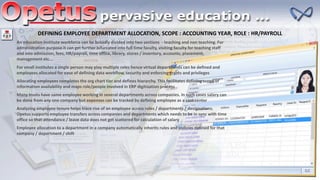 DEFINING EMPLOYEE DEPARTMENT ALLOCATION, SCOPE : ACCOUNTING YEAR, ROLE : HR/PAYROLL
An education institute workforce can be broadly divided into two sections - teaching and non teaching. For
administration purpose it can get further bifurcated into full time faculty, visiting faculty for teaching staff
and into admission, fees, HR/payroll, time office, library, stores / inventory, accounts, placement,
management etc….
For small institutes a single person may play multiple roles hence virtual departments can be defined and
employees allocated for ease of defining data workflow, security and enforcing grants and privileges
Allocating employees completes the org chart tier and defines hierarchy. This facilitates defining scope of
information availability and maps role/people involved in ERP digitization process
Many trusts have same employee working in several departments across companies. In such cases salary can
be done from any one company but expenses can be tracked by defining employee as a cost center
Analyzing employee tenure helps trace rise of an employee across roles / departments / designations.
Opetus supports employee transfers across companies and departments which needs to be in sync with time
office so that attendance / leave data does not get scattered for calculation of salary
Employee allocation to a department in a company automatically inherits rules and policies defined for that
company / department / shift
 