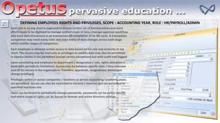DEFINING EMPLOYEES RIGHTS AND PRIVILEGES, SCOPE : ACCOUNTING YEAR, ROLE : HR/PAYROLL/ADMIN
Each role in an org chart is expected to deliver certain set of functionalities and most
effort needs to be digitized to manage unified scope of data, manage approval workflow
and track data movement in an transaction till completion of its life cycle. A transaction
completion may need many roles and state entity of data changes across each stage
which notifies stages of completion.
Each employee is allowed certain access to data based on his role and seniority in org
chart. The access may be read only or privileges to modify data may also be permitted.
In Opetus delete is not permitted (except certain exceptions) but with audit trail logged.
Upon associating and employee to department / designation / role, rights allocation is
done with periodicity limitations. Access may be between specific date / time intervals
and till his tenure in the organization. Transfers, appraisals, resignations, demotions
change privileges.
Privileges within or across companies / locations or across accounting/ academic years
are permitted. Access can also be restricted to intranet / internet and can be locked to
specified machines too
Users can be forced to periodically change passwords, passwords can be policy specific
and entire scope of rights can be bound to domain and active directory settings
 