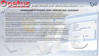 DEFINING CHART OF ACCOUNTS, SCOPE : PERPETUAL, ROLE : ACCOUNTANT
As soon as org chart and roles are mapped the next important mapping and definition is Chart of
Accounts. The heart of every ERP system is accounting and all Account Receivables / Payables irrespective
of modules implemented should be tracked. Each company depending on legacy and statutory needs
follows an accounting template. Advisors such as accountants and audits define the processes how
monetization needs to be tracked and accounted
Opetus allows user definable Chart of accounts (COA). This is primarily due to various accounting
practices followed and how funds need to be reflected / manipulated to achieve desired p & L results
changes as per customer
Opetus design allows mapping of functional entities or any master element to be mapped to COA. Hence
fees, miscellaneous collections, services, salary scales, taxes etc… need one time creation and mapping as
per application life cycle. COA accounts are global but each company / location specific linking should be
done once for facilitating transactions. This feature allows to have and manage common debtors/creditors
and cumulative MIS across companies, locations and accounting years
Cumulative or separate budgets, common bank trust accounts, suppliers helps track expenses and
eliminate unnecessary grouping. Accounting data can be exported into various formats or if needed web
services can be used to push / pull transactional data
 