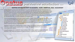 MAPPING ENTITIES TO CHART OF ACCOUNTS, SCOPE : PERPETUAL, ROLE : ACCOUNTANT
Before admission process starts fee structure of standards / programs get defined. Entire fee amount is
bifurcated into various sub components such as admission fee, term fee, tuition fee, lab/library fee. Many
of these components have varying frequency of receipts and are applicable under specific conditions. Ex:
Admission fee is charged for a new admission or for transfer cases only but promotion from previous
standard to next does not include these fee. Similarly lab or library fee is generally a deposit collected to
be refunded later after successful completion of academic year.
Hence accounting wise part of the fee is income and part liability. Similarly all advances collected for next
year also become liability and needs to be used to set of bills/invoices for next year. To manage correct
accounting practices Opetus allows each such entity to be mapped to an income account, liability account
for advances and income account for managing separately forfeit amount or late charges collected for
delay in payments beyond a stipulated date
Mapping is done once in a lifetime of fee creation. Unless new fee gets introduced or there is change in
COA due to statutory need mapping does not change. This has to be done by the accountant in
concurrence with auditors
Account mapping also is needed for salary breakups, taxes, various registers and global STUDENT
ACCOUNT under which all students are registered debtors created during admission process
 