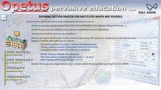 Several factors define the macro level classification of sections such as :
Model of education (state boards/ICSE/CBSE/IGCSE/NIOS/IB/Junior-Degree Colleges/B-Schools …)
Scheduling of resources (infrastructure/skillset availability/economic feasibility)
Age group of students and climatic conditions
Besides these general categorizations some schools define Morning/Afternoon/Nightsections/NIOS
DEFINING SECTION MASTER FOR INSTITUTES WHICH ARE SCHOOLS
Schools get largely divided into sections based on age group. Pre schools or playgroups are for kids less than
legally permitted admissible age for schools.
Pre primary consists of Junior / Senior K.G (Kindergarten)
Primary sections consists of Standard First (I) to Fourth (IV)
Secondary section starts from Fifth (V) to Tenth (X)
For IB : Primary / Middle Years Program
PYP is for primary students with age range 3 – 12 years
MYP is designed for students aged 11 to 16
ROLE: ADMIN
 
