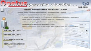 In colleges Streams / Specialized or Vocation courses / Elective subjects play a major role
Distance learning courses can be for short duration of few months to several years based on electives.
Availability of full time versus visiting faculty dictate categorization
DEFINING SECTION MASTER FOR JUNIOR/DEGREE COLLEGES
If model of education follows 10 + 2 + 3/4 patterns the junior college gets divided into 2 academic years
Degree college for Arts / Science / Commerce stream have 3 academic years
Architecture / Engineering / Medicine have 4+ academic years
Post graduation and specialization vary between 1-2 years.
ROLE: ADMIN
 