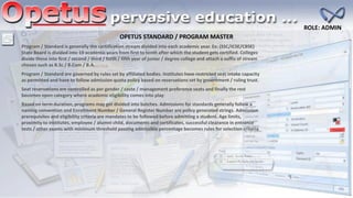 OPETUS STANDARD / PROGRAM MASTER
ROLE: ADMIN
Program / Standard is generally the certification stream divided into each academic year. Ex: (SSC/ICSE/CBSE)
State Board is divided into 10 academic years from first to tenth after which the student gets certified. Colleges
divide these into first / second / third / forth / fifth year of junior / degree college and attach a suffix of stream
chosen such as B.Sc / B.Com / B.A
Program / Standard are governed by rules set by affiliated bodies. Institutes have restricted seat intake capacity
as permitted and have to follow admission quota policy based on reservations set by government / ruling trust.
Seat reservations are controlled as per gender / caste / management preference seats and finally the rest
becomes open category where academic eligibility comes into play
Based on term duration, programs may get divided into batches. Admissions for standards generally follow a
naming convention and Enrollment Number / General Register Number are policy generated strings. Admission
prerequisites and eligibility criteria are mandates to be followed before admitting a student. Age limits,
proximity to institutes, employee / alumni child, documents and certificates, successful clearance in entrance
tests / other exams with minimum threshold passing admissible percentage becomes rules for selection criteria
 