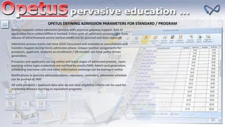 OPETUS DEFINING ADMISSION PARAMETERS FOR STANDARD / PROGRAM
Opetus supports online admission process with payment gateway support. Sale of
application form online/offline is tracked. Entire cycle of admission process right from
release of advertisement across various media can be planned and data captured
Admission process tracks real time seats consumed and available as cancellations and
transfers happen during hectic admission phase. Unique number assignments for
prospects, applicant, students as enrollment / GR number can have policy driven
generation.
Prospects and applicants can log online and track stages of admission process. Upon
applying online login credentials are notified by emails/SMS. Admit card generation,
scheduling interview calls and other information exchange can be managed online
Notifications to exercise admission claims, rejections, reminders, admission schedule
can be pushed as SMS
All valid prospect / applicant data who do not clear eligibility criteria can be used for
marketing distance learning or equivalent programs
 
