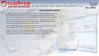 OPETUS DIVISION MASTER
ROLE: ADMIN
Program / Standards are usually divided into divisions for capacity planning. Generally
the main limitation is distribution of tutor’s attention and count of student’s the
teacher can manage retaining her teaching quality and devotion of time to each pupil
Division can also be due to limitations of infrastructure, subject / elective choices,
house / extra curricular preferences, route planning for bus/fleet management and
statutory needs of maintaining student to teacher ratio
Many institutes follow certain conventions in naming divisions and many name it on
streams (Mktg / Fin / HR etc …), flowers, scientists or planets
Suppose a standard / program has intake capacity of 180 students and institute
decides to have three batches of 60 each, admission process if configured for FIFO, can
decide division allocation and sequentially fill one division after another
 