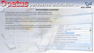 OPETUS DIVISION ALLOCATION
ROLE: ADMIN
Division allocation splits a program into various batches / divisions. Opetus allows
association of various roles as per division such as class / home room teacher, class
monitor, CAS / TOK and other coordinators
Many institutes divide divisions according to streams and have division specific
policy. Opetus supports this feature too. In case of same pattern being followed
across years prior data can be imported / migrated to define current academic year
dependencies
For distance learning model each of these divisions can be a study center with its
own set of policies. Such virtual sub ecosystems to form an aggregated university
can also be mapped and defined in Opetus
 