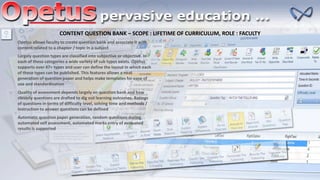 CONTENT QUESTION BANK – SCOPE : LIFETIME OF CURRICULUM, ROLE : FACULTY
Opetus allows faculty to create question bank and associate it with
content related to a chapter / topic in a subject
Largely question types are classified into subjective or objective. In
each of these categories a wide variety of sub types exists. Opetus
supports over 47+ types and user can define the layout in which each
of these types can be published. This features allows a neat
generation of question paper and helps make templates for ease of
use and standardization
Quality of assessment depends largely on question bank and how
cleverly questions are drafted to dig out learning outcomes. Ratings
of questions in terms of difficulty level, solving time and methods /
instruction to answer questions can be defined
Automatic question paper generation, random questions during
automated self assessment, automated marks entry of evaluated
results is supported
 