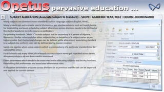 SUBJECT ALLOCATION (Associate Subject To Standard) – SCOPE : ACADEMIC YEAR, ROLE : COURSE-COORDINATOR
Many subjects are common across standards such as language subjects English, Hindi…
Many schools opt out to create special divisions as per elective subjects such as French, hence
for timetabling and exam scheduling subject allocations across divisions needs to be defined at
the start of academic term by course co-ordinators
For primary standards “Math's” is main subject but for secondary it is parent of Algebra /
Geometry. Similar rules apply for other subjects also, as behavior of a subject varies as per
higher grades. Such behavioral changes can be defined while allocation / associating standard
to a subject else uniform rules can be defined during master creation
For B-Schools and many other job oriented courses subjects never get repeated across terms.
Also many subjects do not have credits associated
Same rule applies when some subjects which are compulsory of a particular standard may be
optional for others
Other parameters which needs to be associated while allocating subjects are faculty/teachers,
timetabling slot preferences and associated attendance rules
If allocation parameters are same across divisions or as previous year the set can be imported
and applied for current context
 