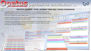 EMPLOYEE CALENDAR – SCOPE : ACADEMIC TERM, ROLE : COURSE-COORDINATOR
Typically employee calendar will have sessions / lectures assigned from timetable
module. Calendar view can be day, week, month or yearly. It clearly indicated session
and colors assigned are as per subject color.
Employee calendar can have tasks such as appointments, meetings, excursions, lab
sessions, exams or dissertation related activities
Employees can maintain their calendar by defining their own activities and sharing
calendar notifying availability. Calendar is accessible on web and mobile too with
restrictions on certain modify activity
 
