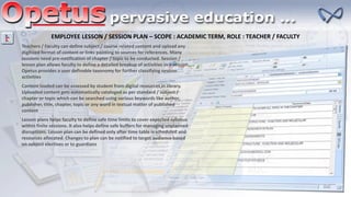 EMPLOYEE LESSON / SESSION PLAN – SCOPE : ACADEMIC TERM, ROLE : TEACHER / FACULTY
Teachers / Faculty can define subject / course related content and upload any
digitized format of content or links pointing to sources for references. Many
sessions need pre-notification of chapter / topic to be conducted. Session /
lesson plan allows faculty to define a detailed breakup of activities in a session.
Opetus provides a user definable taxonomy for further classifying session
activities
Content loaded can be assessed by student from digital resources in library.
Uploaded content gets automatically cataloged as per standard / subject /
chapter or topic which can be searched using various keywords like author,
publisher, title, chapter, topic or any word in textual matter of published
content
Lesson plans helps faculty to define safe time limits to cover expected syllabus
within finite sessions. It also helps define safe buffers for managing unplanned
disruptions. Lesson plan can be defined only after time table is scheduled and
resources allocated. Changes to plan can be notified to target audience based
on subject electives or to guardians
 