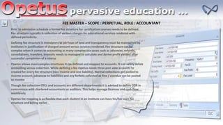 FEE MASTER – SCOPE : PERPETUAL, ROLE : ACCOUNTANT
Prior to admission schedule a formal fee structure for certification courses needs to be defined.
Fee structure typically is collection of various charges for educational services rendered with
defined periodicity.
Defining fee structure is mandatory as per laws of land and transparency must be maintained by
institutes in justification of charged amount versus services rendered. Fee structure can be
complex when it comes to accounting as many complex use cases such as advances, refunds,
cancellations, transfers, deposits needs to managed to calculate and derive profit yielded after
successful completion of a course
Opetus allows most complex structures to be defined and mapped to accounts. It can safely delink
accounting versus collection. While defining a fee Opetus needs three post able accounts to
created for every fee structure (two income and one liability). Normal collections get posted to
income account, advances to liabilities and any forfeits collected as fine / overdue can be posted
as income
Though fee collection OTCs and accounts are different departments it is advised to define COA in
concurrence with chartered accountants or auditors. This helps manage finances and cash flow
seamlessly
Opetus fee mapping is so flexible that each student in an institute can have his/her own fee
structure and billing cycles
 