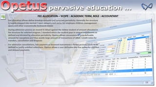 FEE ALLOCATION – SCOPE : ACADEMIC TERM, ROLE : ACCOUNTANT
Fee allocation allows define breakup amounts and associate periodicity. Generally fee structure
is largely mapped into normal / open category and varies for employee children, management
quota and other economically backward classes
During admission process an invoice is raised against the debtor student of amount allocated in
fee structure for selected program / standard which the student pays in several installments as
defined and dictated by allocation periodicity. Opetus allows concessions or user definable
amount for exceptions and thus avoids large amount of transactions of debit / credit notes for
transfers, cancellation and dropouts
For admission cancellations, late payment or bounced instruments a forfeit account needs to be
defined to justify unbilled collections. Opetus allows a user definable late fine policy for overdue
and delayed payments
 