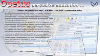INDIVIDUAL ADMISSION – SCOPE : ACADEMIC TERM, ROLE : ADMISSION INCHARGE
Opetus follows a very detailed admission process from prospect -> applicant ->
student. This process is beyond the scope of this document and is available as a
separate document / tutor video, yet complete preadmission cycle from
releasing of an advert till completion of admission can be transacted and tracked
for every stage of admission process
Individual admission allows FIFO type of admission based on merit / short list of
eligible candidates. User can follow the complete admission cycle or can abruptly
admit a prospect or applicant in any stage of admission lifecycle. Admission
tracks quota limits, documents submitted, eligibility specifications and follows a
user definable policy of allocating General Registration Number or Unique ID
which remains constant throughout student life cycle in enrolled institute
Admission process links a student academic life cycle to accounting cycle.
Admission is the starting point of monetization of education business process. It
maps a student as a registered debtor in COA and amortizes the education
amount into small chunks as defined in fee structure
Individual admission allows user to customize each student bill amount which
can deviate from standard fee structure defined
 