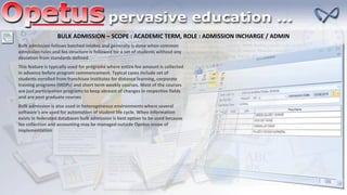 BULK ADMISSION – SCOPE : ACADEMIC TERM, ROLE : ADMISSION INCHARGE / ADMIN
Bulk admission follows batched intakes and generally is done when common
admission rules and fee structure is followed for a set of students without any
deviation from standards defined
This feature is typically used for programs where entire fee amount is collected
in advance before program commencement. Typical cases include set of
students enrolled from franchisee institutes for distance learning, corporate
training programs (MDPs) and short term weekly courses. Most of the courses
are just participation programs to keep abreast of changes in respective fields
and are post graduate courses
Bulk admission is also used in heterogeneous environments where several
software's are used for automation of student life cycle. When information
exists in federated databases bulk admission is best option to be used because
fee collection and accounting may be managed outside Opetus scope of
implementation
 
