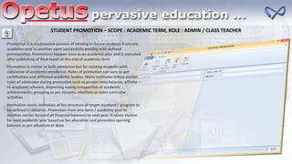 STUDENT PROMOTION – SCOPE : ACADEMIC TERM, ROLE : ADMIN / CLASS TEACHER
Promotion is a readmission process of existing in-house students from one
academic year to another upon successfully passing with defined
prerequisites. Promotions happen once in an academic year and is executed
after publishing of final result at the end of academic term
Promotion is similar to bulk admission but for existing students with
validation of academic excellence. Rules of promotion can vary as per
certification and affiliated academic bodies. Many institutes follow similar
rules of admission during promotion such as gender ratio balance, affinity
to academic scholars, dispersing evenly irrespective of academic
achievements, grouping as per streams, electives or extra curricular
activities
Promotion needs definition of fee structure of target standard / program to
be defined in advance. Promotion from one term / academic year to
another carries forward all financial balances to next year. It raises invoice
for next academic year based on fee allocation and generates opening
balance as per advances or dues
 
