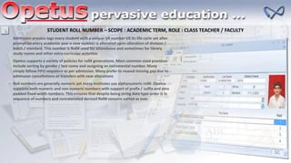 STUDENT ROLL NUMBER – SCOPE : ACADEMIC TERM, ROLE : CLASS TEACHER / FACULTY
Admission process tags every student with a unique GR number till its life cycle yet after
promotion every academic year a new number is allocated upon allocation of division /
batch / standard. This number is Roll# used for attendance and sometimes for library
study rooms and other extra curricular activities
Opetus supports a variety of policies for roll# generations. Most common used practices
include sorting by gender / last name and assigning an incremental number. Many
simply follow FIFO sequence as per admission. Many prefer to reseed missing gap due to
admission cancellations or transfers with new allocations
Roll numbers are generally numeric yet many institutes use alphanumeric roll#. Opetus
supports both numeric and non numeric numbers with support of prefix / suffix and zero
padded fixed width numbers. This ensures that despite being string data type order is in
sequence of numbers and concatenated derived Roll# remains sorted as ever
 