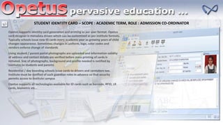 STUDENT IDENTITY CARD – SCOPE : ACADEMIC TERM, ROLE : ADMISSION CO-ORDINATOR
Opetus supports identity card generation and printing as per user format. Opetus
card designer is metadata driven which can be customized as per institute formats.
Typically schools issue new ID cards every academic year as growing years of child
changes appearance. Sometimes changes in uniform, logo, color codes and
vendors enforce change of standards
Using student / parent portal photographs are uploaded and information validity
of address and contact details are verified before mass printing of cards is
initiated. Size of photographs, background and profile needed is notified by
institutes to students and parents
Residential / day boarding schools issue cards to drivers and caretakers too.
Institute must be notified of such guardian roles in advance so that security
permits access to institute campus
Opetus supports all technologies available for ID cards such as barcode, RFID, LR
cards, biometric etc…
 