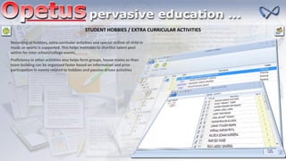 STUDENT HOBBIES / EXTRA CURRICULAR ACTIVITIES
Recording of hobbies, extra curricular activities and special skillset of child in
music or sports is supported. This helps institutes to shortlist talent pool
within for inter school/college events
Proficiency in other activities also helps form groups, house mates so than
team building can be organized faster based on information and prior
participation in events related to hobbies and passion driven activities
 