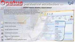 STUDENT MEDICAL RECORDS / HEALTH CHECKUP
Opetus logs and records medical history of child across periodic checkups. This
information is part of student transcript. Growing years of child, infections,
injuries, vaccinations, periodic medical checkups of dental, ENT and weaknesses
observed by para medics is logged and recorded for future references
Medical history, allergies, vaccinations etc…
Periodic dental checkups
Periodic ophthalmic checkups
Overall physical examination
Monitoring of hygiene standards
Investigation logs and other medical test reports
 