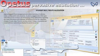 STUDENT BUS / ROUTE ALLOCATION
Opetus supports fleet management and allows definition of vehicles,
routes, pickup points and schedules. Student is tagged a bus child upon
subscribing to bus services. ID card printing carries information regarding
bus route and queue to be followed. All features for bus fee collection,
change of route, stop / resume services, driver / helper information per
route/vehicle is captured and display for parent on portal
 