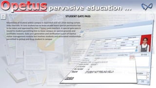 STUDENT GATE PASS
Movement of student within campus is restricted and not allow during certain
time intervals. In case student has to leave at odd hours special permission has
to be taken and approved by class / home room teachers. A special gate pass is
issued to student permitting him to leave campus on special grounds and
justifiable reasons. Gate pass generation and verification is part of Opetus
visitor management module but involves students and associated relationships
permitted to pickup and drop student in campus
 