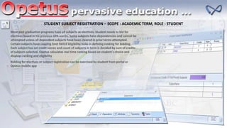 STUDENT SUBJECT REGISTRATION – SCOPE : ACADEMIC TERM, ROLE : STUDENT
Most post graduation programs have all subjects as electives. Student needs to bid for
electives based in his previous GPA scores. Some subjects have dependencies and cannot be
attempted unless all dependent subjects have been cleared in prior terms attempted.
Certain subjects have capping limit hence eligibility kicks in defining ranking for bidding.
Each subject has set credit scores and count of subjects in term is decided by sum of credits
of subjects selected. Opetus calculates real time ranking based on student’s choice and
displays ranking and eligibility
Bidding for electives or subject registration can be exercised by student from portal or
Opetus mobile app
 