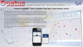 STUDENT ATTENDANCE – SCOPE : ACADEMIC TERM, ROLE : CLASS TEACHER / FACULTY
Opetus tracks presence or absence in many ways. Student can be present for part of
the day and can retire on many grounds, health being one of them. Opetus maintains
presence in fractions too. Absence for participating in extra curricular activities can
be exempted or approved
Student or guardian can apply for leave and notify reason of absence. Opetus verifies
such request and classifies absence in notified and approved. Leave approval for
absence is approved or rejected. Disapproved becomes notified absence. One of
mandates in this conclusion is that leave application has to be in advance of absence.
Back dated applications are not permitted
Attendance during exams and leave application for exemption from exam attempt is
also supported
 