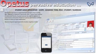 STUDENT LEAVE APPLICATION – SCOPE : ACADEMIC TERM, ROLE : STUDENT / GUARDIAN
Application for leave is supported from portal or from mobile
app. Approver of absence is generally class / home room teacher
or addressed faculty. Faculty reserves the right to approve or
reject hence conclusion of absence can be approved or notified
based on status of leave application
Absence beyond approved limits invokes negative credits
 