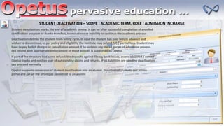 STUDENT DEACTIVATION – SCOPE : ACADEMIC TERM, ROLE : ADMISSION INCHARGE
Student deactivation marks the end of academic tenure. It can be after successful completion of enrolled
certification program or due to transfers, terminations or inability to continue the academic process
Deactivation delinks the student from billing cycle. In case the student has paid fees in advance and
wishes to discontinue, as per policy and eligibility the institute may refund full / partial fees. Student may
have to pay forfeit charges or cancellation amount if he violates any stated norms of admission process.
Fee refund with appropriate enforcement of these policies is supported by Opetus
If part of fee structure had some refundable deposits against library book issues, assets allocated / rented
Opetus tracks and notifies user of outstanding claims and returns. If no liabilities are pending deactivation
can proceed normally
Opetus supports conversion of student deactivation into an alumni. Deactivated students can access
portal and get all the privileges permitted to an alumni
 
