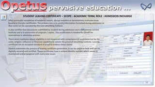 STUDENT LEAVING CERTIFICATE – SCOPE : ACADEMIC TERM, ROLE : ADMISSION INCHARGE
After successful completion of academic tenure, abrupt transfers or terminations institutes issue
leaving or transfer certificates. The primary aim is to certify information furnished during admission so
that same can be cascaded by the next absorbing institute
It also certifies that documents submitted by student during admission were accepted by current
institute and is in possession of originals / copies. This justification is needed for claims for
reservations in admission process.
There exists institutes where eligibility is not measured with competence of candidates but by his
caste, religion, influence or financial capability to satiate the greed of absorbing institute. Leaving
certificate are an accepted standard of proof to emboss these claims
Opetus automates the process of leaving certificate generation. It can be single or bulk and can be
digitally secured and certified. These certificates have a unique identity number which needs to
maintained and propagated with every new issues
 