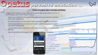 EXAM SYLLABUS AND TEACHING PATTERNS
Syllabus can be flexible but scope is generally dictated by governing certification bodies. A
teacher needs to plan several things in advance:
Check scope of syllabus to be covered within stipulated sessions defined in timetable
(with some contingencies)
Plan effort need to cover each chapter / topic using various teaching methodologies
Content preparation (lesson plan) for each session considering assessment at end of
each session closing a topic
Spare some buffer time for iterative efforts needed or unplanned disruptions
Create question bank for assessment of each topic, conduct, assess, evaluate learning
outcome
 