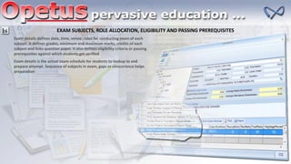 EXAM SUBJECTS, ROLE ALLOCATION, ELIGIBILITY AND PASSING PREREQUISITES
Exam details defines date, time, venue, roles for conducting exam of each
subject. It defines grades, minimum and maximum marks, credits of each
subject and links question paper. It also defines eligibility criteria or passing
prerequisites against which students get verified
Exam details is the actual exam schedule for students to lookup to and
prepare attempt. Sequence of subjects in exam, gaps or concurrence helps
preparation
 