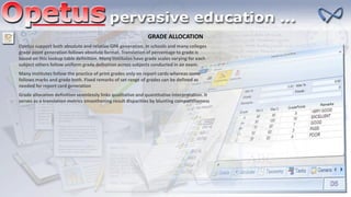 GRADE ALLOCATION
Opetus support both absolute and relative GPA generation. In schools and many colleges
grade point generation follows absolute format. Translation of percentage to grade is
based on this lookup table definition. Many institutes have grade scales varying for each
subject others follow uniform grade definition across subjects conducted in an exam.
Many institutes follow the practice of print grades only on report cards whereas some
follows marks and grade both. Fixed remarks of set range of grades can be defined as
needed for report card generation
Grade allocation definition seamlessly links qualitative and quantitative interpretation. It
serves as a translation metrics smoothening result disparities by blunting competitiveness
 