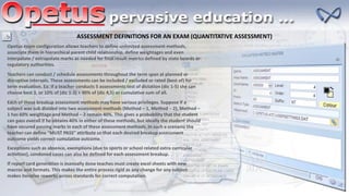 If report card generation is manually done teaches must create excel sheets with new
macros and formats. This makes the entire process rigid as any change for any subject
makes iterative reworks across standards for correct computation.
Opetus exam configuration allows teachers to define unlimited assessment methods,
associate them in hierarchical parent child relationship, define weightages and even
interpolate / extrapolate marks as needed for final result metrics defined by state boards or
regulatory authorities.
Teachers can conduct / schedule assessments throughout the term span at planned or
disruptive intervals. These assessments can be included / excluded or rated (best of) for
term evaluation. Ex: If a teacher conducts 5 assessments test of dictation (dic 1-5) she can
choose best 3, or 10% of (dic 1-3) + 90% of (dic 4,5) or cumulative sum of all.
ASSESSMENT DEFINITIONS FOR AN EXAM (QUANTITATIVE ASSESSMENT)
Exceptions such as absence, exemptions (due to sports or school related extra curricular
activities), condoned cases can also be defined for each assessment breakup.
Each of these breakup assessment methods may have various privileges. Suppose if a
subject was sub divided into two assessment methods (Method – 1, Method – 2), Method –
1 has 60% weightage and Method – 2 remain 40%. This gives a probability that the student
can pass overall if he obtains 40% in either of these methods, but ideally the student should
have secured passing marks in each of these assessment methods. In such a scenario the
teacher can define “MUST PASS” attribute so that each desired breakup assessment
outcome yields correct cumulative outcome.
 