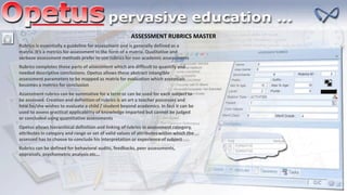 ASSESSMENT RUBRICS MASTER
Rubrics is essentially a guideline for assessment and is generally defined as a
matrix. It’s a metrics for assessment in the form of a matrix. Qualitative and
verbose assessment methods prefer to use rubrics for non academic assessments
Rubrics completes those parts of assessment which are difficult to quantify and
needed descriptive conclusions. Opetus allows these abstract intangible
assessment parameters to be mapped as matrix for evaluation which essentials
becomes a metrics for conclusion
Assessment rubrics can be summative for a term or can be used for each subject to
be assessed. Creation and definition of rubrics is an art a teacher possesses and
how he/she wishes to evaluate a child / student beyond academics. In fact it can be
used to assess practical applicability of knowledge imparted but cannot be judged
or concluded using quantitative assessments
Opetus allows hierarchical definition and linking of rubrics in assessment category,
attributes in category and range or set of valid values of attributes within which the
assessed has to choose to conclude his interpretation or experience of subject
Rubrics can be defined for behavioral audits, feedbacks, peer assessments,
appraisals, psychometric analysis etc…
 