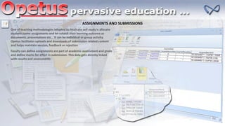 ASSIGNMENTS AND SUBMISSIONS
One of teaching methodologies adopted to inculcate self study is allocate
students some assignments and let submit their learning outcome as
documents, presentations etc… It can be individual or group activity.
Opetus facilitates uploads and downloads of submission related content
and helps maintain version, feedback or rejection
Faculty can define assignments are part of academic assessment and grade
and define marks for effort in submission. This data gets directly linked
with results and assessments
 