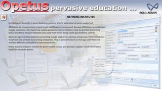 DEFINING INSTITUTES
ROLE: ADMIN
Institutes are basically created based on sponsor and/or education streams supported
Affiliation to a university is a must to get certifications recognized. Beyond affiliation, accreditation
maybe mandatory for imparting certain programs. Some institutes may be granted autonomy
hence workflow of such institutes may vary from those being under government control
Based on sponsorship institute accounting maybe split across various companies. Hence institutes
may have one or more accounting companies. This is generally done to manage cash flow and
monitor effective utilization of sponsored funds
Many statutory reports needed for government census and periodic updates need information
based on institute details
 